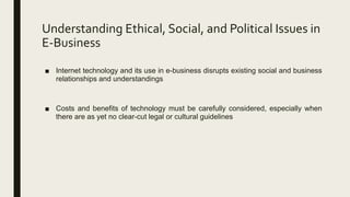 Understanding Ethical, Social, and Political Issues in
E-Business
■ Internet technology and its use in e-business disrupts existing social and business
relationships and understandings
■ Costs and benefits of technology must be carefully considered, especially when
there are as yet no clear-cut legal or cultural guidelines
 