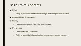 Basic Ethical Concepts
■ Ethics
– Study of principles used to determine right and wrong courses of action
■ Responsibility & Accountability
■ Liability
– Laws permitting individuals to recover damages
■ Due process
– Laws are known, understood
– Ability to appeal to higher authorities to ensure laws applied correctly
 
