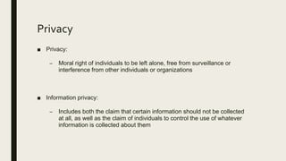 Privacy
■ Privacy:
– Moral right of individuals to be left alone, free from surveillance or
interference from other individuals or organizations
■ Information privacy:
– Includes both the claim that certain information should not be collected
at all, as well as the claim of individuals to control the use of whatever
information is collected about them
 