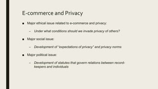 E-commerce and Privacy
■ Major ethical issue related to e-commerce and privacy:
– Under what conditions should we invade privacy of others?
■ Major social issue:
– Development of “expectations of privacy” and privacy norms
■ Major political issue:
– Development of statutes that govern relations between record-
keepers and individuals
 