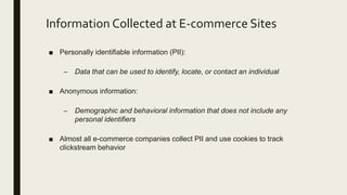 Information Collected at E-commerce Sites
■ Personally identifiable information (PII):
– Data that can be used to identify, locate, or contact an individual
■ Anonymous information:
– Demographic and behavioral information that does not include any
personal identifiers
■ Almost all e-commerce companies collect PII and use cookies to track
clickstream behavior
 