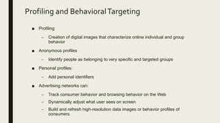 Profiling and BehavioralTargeting
■ Profiling
– Creation of digital images that characterize online individual and group
behavior
■ Anonymous profiles
– Identify people as belonging to very specific and targeted groups
■ Personal profiles:
– Add personal identifiers
■ Advertising networks can:
– Track consumer behavior and browsing behavior on the Web
– Dynamically adjust what user sees on screen
– Build and refresh high-resolution data images or behavior profiles of
consumers
 