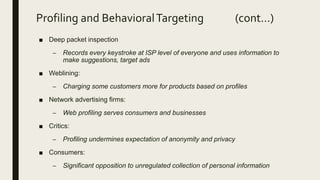 Profiling and BehavioralTargeting (cont…)
■ Deep packet inspection
– Records every keystroke at ISP level of everyone and uses information to
make suggestions, target ads
■ Weblining:
– Charging some customers more for products based on profiles
■ Network advertising firms:
– Web profiling serves consumers and businesses
■ Critics:
– Profiling undermines expectation of anonymity and privacy
■ Consumers:
– Significant opposition to unregulated collection of personal information
 