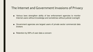 The Internet and Government Invasions of Privacy
■ Various laws strengthen ability of law enforcement agencies to monitor
Internet users without knowledge and sometimes without judicial oversight
■ Government agencies are largest users of private sector commercial data
brokers
■ Retention by ISPs of user data a concern
 
