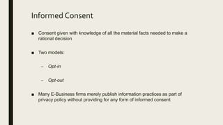 Informed Consent
■ Consent given with knowledge of all the material facts needed to make a
rational decision
■ Two models:
– Opt-in
– Opt-out
■ Many E-Business firms merely publish information practices as part of
privacy policy without providing for any form of informed consent
 