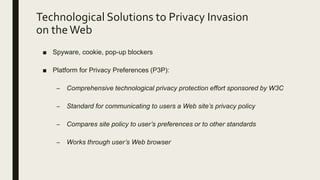 Technological Solutions to Privacy Invasion
on theWeb
■ Spyware, cookie, pop-up blockers
■ Platform for Privacy Preferences (P3P):
– Comprehensive technological privacy protection effort sponsored by W3C
– Standard for communicating to users a Web site’s privacy policy
– Compares site policy to user’s preferences or to other standards
– Works through user’s Web browser
 