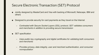 Secure ElectronicTransaction (SET) Protocol
■ Jointly designed by MasterCard and Visa with backing of Microsoft, Netscape, IBM and
others
■ Designed to provide security for card payments as they travel on the Internet
– Contrasted with Secure Socket Layers (SSL) protocol, SET validates consumers
and merchants in addition to providing secure transmission
■ SET specification
– Uses public key cryptography and digital certificates for validating both consumers
and merchants
– Provides privacy, data integrity, user and merchant authentication, and consumer
nonrepudiation
 