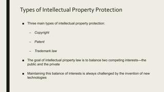 Types of Intellectual Property Protection
■ Three main types of intellectual property protection:
– Copyright
– Patent
– Trademark law
■ The goal of intellectual property law is to balance two competing interests—the
public and the private
■ Maintaining this balance of interests is always challenged by the invention of new
technologies
 