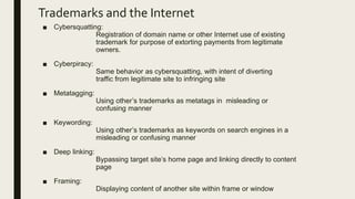 Trademarks and the Internet
■ Cybersquatting:
Registration of domain name or other Internet use of existing
trademark for purpose of extorting payments from legitimate
owners.
■ Cyberpiracy:
Same behavior as cybersquatting, with intent of diverting
traffic from legitimate site to infringing site
■ Metatagging:
Using other’s trademarks as metatags in misleading or
confusing manner
■ Keywording:
Using other’s trademarks as keywords on search engines in a
misleading or confusing manner
■ Deep linking:
Bypassing target site’s home page and linking directly to content
page
■ Framing:
Displaying content of another site within frame or window
 