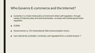 Who Governs E-commerce and the Internet?
■ Currently in a mixed mode policy environment where self-regulation, through
variety of Internet policy and technical bodies, co-exists with limited government
regulation
■ ICANN
■ Governments vs. ITU (International Tele-Communication Union)
■ Can Internet be controlled, monitored, and regulated from a central location ?
 