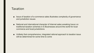 Taxation
■ Issue of taxation of e-commerce sales illustrates complexity of governance
and jurisdiction issues
■ National and international character of Internet sales wreaking havoc on
traditional taxation schemes in E-Businesses around the world for local
commerce and local jurisdictions
■ Unlikely that comprehensive, integrated rational approach to taxation issue
will be determined for some time to come
 