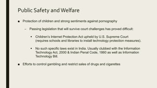 Public Safety andWelfare
■ Protection of children and strong sentiments against pornography
– Passing legislation that will survive court challenges has proved difficult:
 Children’s Internet Protection Act upheld by U.S. Supreme Court
(requires schools and libraries to install technology protection measures).
 No such specific laws exist in India. Usually clubbed with the Information
Technology Act, 2000 & Indian Penal Code, 1860 as well as Information
Technology Bill.
■ Efforts to control gambling and restrict sales of drugs and cigarettes
 