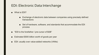 EDI: Electronic Data Interchange
■ What is EDI?
■ Exchange of electronic data between companies using precisely defined
transactions
■ Set of hardware, software, and standards that accommodate the EDI
process
■ “EDI is the forefather / pre-cursor of B2B”
■ Estimated $500 billion worth of goods per year
■ EDI: usually over value-added networks (VANs)
 