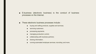 ■ E-business (electronic business) is the conduct of business
processes on the Internet.
■ These electronic business processes include :
■ buying and selling products, supplies and services;
■ servicing customers;
■ processing payments;
■ managing production control;
■ collaborating with business partners;
■ sharing information;
■ running automated employee services; recruiting; and more.
 