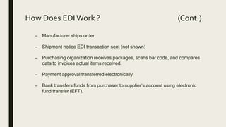 – Manufacturer ships order.
– Shipment notice EDI transaction sent (not shown)
– Purchasing organization receives packages, scans bar code, and compares
data to invoices actual items received.
– Payment approval transferred electronically.
– Bank transfers funds from purchaser to supplier’s account using electronic
fund transfer (EFT).
How Does EDIWork ? (Cont.)
 