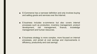 ■ E-Commerce has a narrower definition and only involves buying
and selling goods and services over the Internet.
■ E-business includes e-commerce but also covers internal
processes such as production, inventory management, product
development, risk management, finance, knowledge
management and human resources.
■ E-business strategy is more complex, more focused on internal
processes, and aimed at cost savings and improvements in
efficiency, productivity and cost savings.
 