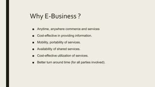 Why E-Business ?
■ Anytime, anywhere commerce and services
■ Cost-effective in providing information.
■ Mobility, portability of services.
■ Availability of shared services.
■ Cost-effective utilization of services.
■ Better turn around time (for all parties involved).
 