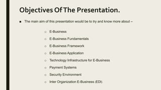 Objectives OfThe Presentation.
■ The main aim of this presentation would be to try and know more about –
o E-Business
o E-Business Fundamentals
o E-Business Framework
o E-Business Application
o Technology Infrastructure for E-Business
o Payment Systems
o Security Environment
o Inter Organization E-Business (EDI)
 