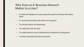 Why Does an E-Business Network
Matter to a User?
• To share knowledge and reap productivity gains by finding information
faster
• To communicate faster with clients and suppliers
• To provide options for teleworking
• To implement web services
• To enable teams to work collaboratively irrespective of geography
• To better automate business procedures
 