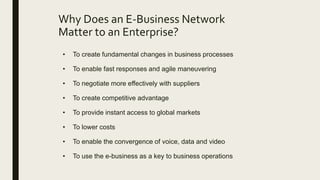 Why Does an E-Business Network
Matter to an Enterprise?
• To create fundamental changes in business processes
• To enable fast responses and agile maneuvering
• To negotiate more effectively with suppliers
• To create competitive advantage
• To provide instant access to global markets
• To lower costs
• To enable the convergence of voice, data and video
• To use the e-business as a key to business operations
 