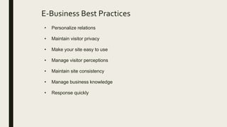E-Business Best Practices
• Personalize relations
• Maintain visitor privacy
• Make your site easy to use
• Manage visitor perceptions
• Maintain site consistency
• Manage business knowledge
• Response quickly
 