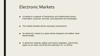 Electronic Markets
■ A market is a network of interactions and relationships where
information, products, services, and payments are exchanged.
■ The market handles all the necessary transactions.
■ An electronic market is a place where shoppers and sellers meet
electronically.
■ In electronic markets, sellers and buyers negotiate, submit bids,
agree on an order, and finish the execution on- or off-line.
 