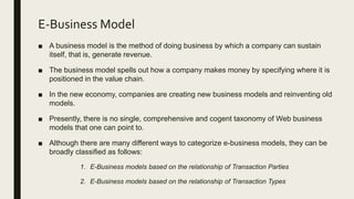 E-Business Model
■ A business model is the method of doing business by which a company can sustain
itself, that is, generate revenue.
■ The business model spells out how a company makes money by specifying where it is
positioned in the value chain.
■ In the new economy, companies are creating new business models and reinventing old
models.
■ Presently, there is no single, comprehensive and cogent taxonomy of Web business
models that one can point to.
■ Although there are many different ways to categorize e-business models, they can be
broadly classified as follows:
1. E-Business models based on the relationship of Transaction Parties
2. E-Business models based on the relationship of Transaction Types
 