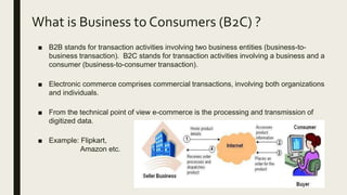 What is Business to Consumers (B2C) ?
■ B2B stands for transaction activities involving two business entities (business-to-
business transaction). B2C stands for transaction activities involving a business and a
consumer (business-to-consumer transaction).
■ Electronic commerce comprises commercial transactions, involving both organizations
and individuals.
■ From the technical point of view e-commerce is the processing and transmission of
digitized data.
■ Example: Flipkart,
Amazon etc.
 