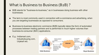 What is Business to Business (B2B) ?
■ B2B stands for "business-to-business," as in businesses doing business with other
businesses.
■ The term is most commonly used in connection with e-commerce and advertising, when
you are targeting businesses as opposed to consumers.
■ Business-to-business electronic commerce (B2B) typically takes the form of automated
processes between trading partners and is performed in much higher volumes than
business-to-consumer (B2C) applications.
■ E.g.: Indiamart.com,
Industrybuying.com,
Urjakart etc.
 