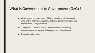 What is Government to Government (G2G) ?
■ Government to government (G2G) is the electronic sharing of
data and/or information systems between government agencies,
departments or organizations.
■ The goal of G2G is to support e-government initiatives by
improving communication, data access and data sharing.
■ Example: india.gov.in,
 