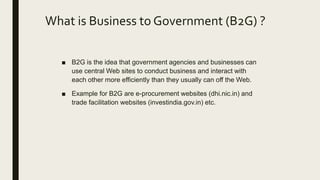 What is Business to Government (B2G) ?
■ B2G is the idea that government agencies and businesses can
use central Web sites to conduct business and interact with
each other more efficiently than they usually can off the Web.
■ Example for B2G are e-procurement websites (dhi.nic.in) and
trade facilitation websites (investindia.gov.in) etc.
 