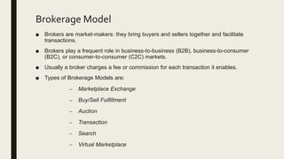 Brokerage Model
■ Brokers are market-makers: they bring buyers and sellers together and facilitate
transactions.
■ Brokers play a frequent role in business-to-business (B2B), business-to-consumer
(B2C), or consumer-to-consumer (C2C) markets.
■ Usually a broker charges a fee or commission for each transaction it enables.
■ Types of Brokerage Models are:
– Marketplace Exchange
– Buy/Sell Fulfillment
– Auction
– Transaction
– Search
– Virtual Marketplace
 