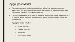 Aggregator Model
■ Electronic commerce business model where a firm (that does not produce or
warehouses any item) collects (aggregates) information on goods and/or services
from several competing sources at its website.
■ The firm's strength lies in its ability to create an 'environment' which draws visitors to
its website, and in designing a system which allows easy matching of prices and
specifications.
■ Aggregator model includes:
■ Virtual Merchant
■ Catalog Merchant
■ Bit Vendor
■ Subscription model
 