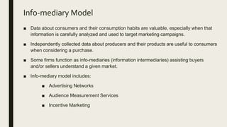 Info-mediary Model
■ Data about consumers and their consumption habits are valuable, especially when that
information is carefully analyzed and used to target marketing campaigns.
■ Independently collected data about producers and their products are useful to consumers
when considering a purchase.
■ Some firms function as info-mediaries (information intermediaries) assisting buyers
and/or sellers understand a given market.
■ Info-mediary model includes:
■ Advertising Networks
■ Audience Measurement Services
■ Incentive Marketing
 