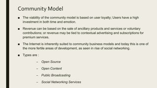 Community Model
■ The viability of the community model is based on user loyalty; Users have a high
investment in both time and emotion.
■ Revenue can be based on the sale of ancillary products and services or voluntary
contributions; or revenue may be tied to contextual advertising and subscriptions for
premium services.
■ The Internet is inherently suited to community business models and today this is one of
the more fertile areas of development, as seen in rise of social networking.
■ Types are :
– Open Source
– Open Content
– Public Broadcasting
– Social Networking Services
 