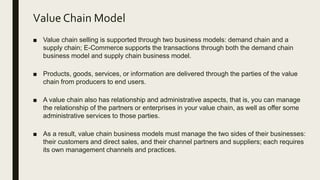 Value Chain Model
■ Value chain selling is supported through two business models: demand chain and a
supply chain; E-Commerce supports the transactions through both the demand chain
business model and supply chain business model.
■ Products, goods, services, or information are delivered through the parties of the value
chain from producers to end users.
■ A value chain also has relationship and administrative aspects, that is, you can manage
the relationship of the partners or enterprises in your value chain, as well as offer some
administrative services to those parties.
■ As a result, value chain business models must manage the two sides of their businesses:
their customers and direct sales, and their channel partners and suppliers; each requires
its own management channels and practices.
 