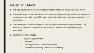 Advertising Model
■ The web advertising model is an extension of the traditional media broadcast model.
■ The broadcaster, in this case, a web site, provides content (usually, but not necessarily, for
free) and services (like email, IM, blogs) mixed with advertising messages in the form of
banner ads.
■ The banner ads may be the major or sole source of revenue for the broadcaster. The
advertising model works best when the volume of viewer traffic is large or highly
specialized.
■ Advertising model includes:
– Search Engine Portals
– Classifieds
– User Registration Content-based sites
– Contextual Advertising / Behavioral Marketing
 