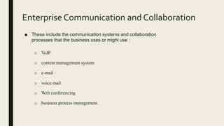 Enterprise Communication and Collaboration
■ These include the communication systems and collaboration
processes that the business uses or might use :
o VoIP
o content management system
o e-mail
o voice mail
o Web conferencing
o business process management.
 