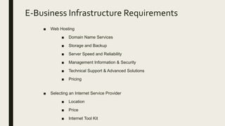 E-Business Infrastructure Requirements
■ Web Hosting
■ Domain Name Services
■ Storage and Backup
■ Server Speed and Reliability
■ Management Information & Security
■ Technical Support & Advanced Solutions
■ Pricing
■ Selecting an Internet Service Provider
■ Location
■ Price
■ Internet Tool Kit
 