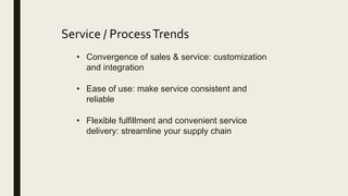 Service / ProcessTrends
• Convergence of sales & service: customization
and integration
• Ease of use: make service consistent and
reliable
• Flexible fulfillment and convenient service
delivery: streamline your supply chain
 
