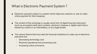 What is Electronic Payment System ?
■ Electronic payment system is a system which helps the customer or user to make
online payment for their shopping.
■ The content of this exchange is usually some form of digital financial instrument
(such as encrypted credit card numbers, electronic cheques or digital cash) that is
backed by a bank or an intermediary, or by a legal tender.
■ The various factors that have lead the financial institutions to make use of electronic
payments are:
– Decreasing technology cost:
– Reduced operational and processing cost:
– Increasing online commerce.
 