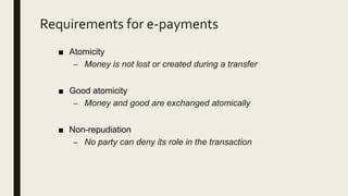 Requirements for e-payments
■ Atomicity
– Money is not lost or created during a transfer
■ Good atomicity
– Money and good are exchanged atomically
■ Non-repudiation
– No party can deny its role in the transaction
 