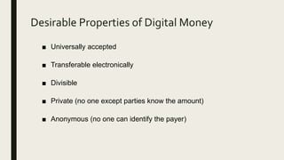 Desirable Properties of Digital Money
■ Universally accepted
■ Transferable electronically
■ Divisible
■ Private (no one except parties know the amount)
■ Anonymous (no one can identify the payer)
 