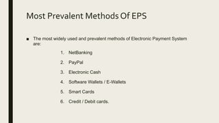Most Prevalent Methods Of EPS
■ The most widely used and prevalent methods of Electronic Payment System
are:
1. NetBanking
2. PayPal
3. Electronic Cash
4. Software Wallets / E-Wallets
5. Smart Cards
6. Credit / Debit cards.
 