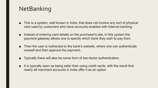 NetBanking
■ This is a system, well known in India, that does not involve any sort of physical
card used by customers who have accounts enabled with Internet banking.
■ Instead of entering card details on the purchaser's site, in this system the
payment gateway allows one to specify which bank they wish to pay from.
■ Then the user is redirected to the bank's website, where one can authenticate
oneself and then approve the payment.
■ Typically there will also be some form of two-factor authentication.
■ It is typically seen as being safer than using credit cards, with the result that
nearly all merchant accounts in India offer it as an option
 