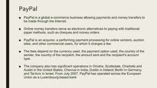 PayPal
■ PayPal is a global e-commerce business allowing payments and money transfers to
be made through the Internet.
■ Online money transfers serve as electronic alternatives to paying with traditional
paper methods, such as cheques and money orders.
■ PayPal is an acquirer, a performing payment processing for online vendors, auction
sites, and other commercial users, for which it charges a fee.
■ The fees depend on the currency used, the payment option used, the country of the
sender, the country of the recipient, the amount sent and the recipient's account
type.
■ The company also has significant operations in Omaha, Scottsdale, Charlotte and
Austin in the United States; Chennai in India; Dublin in Ireland; Berlin in Germany;
and Tel Aviv in Israel. From July 2007, PayPal has operated across the European
Union as a Luxembourg-based bank
 