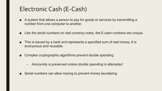 Electronic Cash (E-Cash)
■ A system that allows a person to pay for goods or services by transmitting a
number from one computer to another.
■ Like the serial numbers on real currency notes, the E-cash numbers are unique.
■ This is issued by a bank and represents a specified sum of real money. It is
anonymous and reusable.
■ Complex cryptographic algorithms prevent double spending
– Anonymity is preserved unless double spending is attempted
■ Serial numbers can allow tracing to prevent money laundering
 
