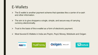 E-Wallets
 The E-wallet is another payment scheme that operates like a carrier of e-cash
and other information.
 The aim is to give shoppers a single, simple, and secure way of carrying
currency electronically.
 Trust is the basis of the e-wallet as a form of electronic payment.
 Most favored E-Wallets in India are Paytm, PayU Money, Mobikwik and Oxigen
 