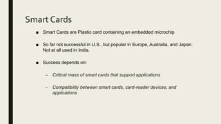 Smart Cards
■ Smart Cards are Plastic card containing an embedded microchip
■ So far not successful in U.S., but popular in Europe, Australia, and Japan.
Not at all used in India.
■ Success depends on:
– Critical mass of smart cards that support applications
– Compatibility between smart cards, card-reader devices, and
applications
 
