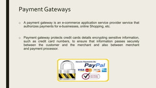 Payment Gateways
o A payment gateway is an e-commerce application service provider service that
authorizes payments for e-businesses, online Shopping, etc.
o Payment gateway protects credit cards details encrypting sensitive information,
such as credit card numbers, to ensure that information passes securely
between the customer and the merchant and also between merchant
and payment processor.
 
